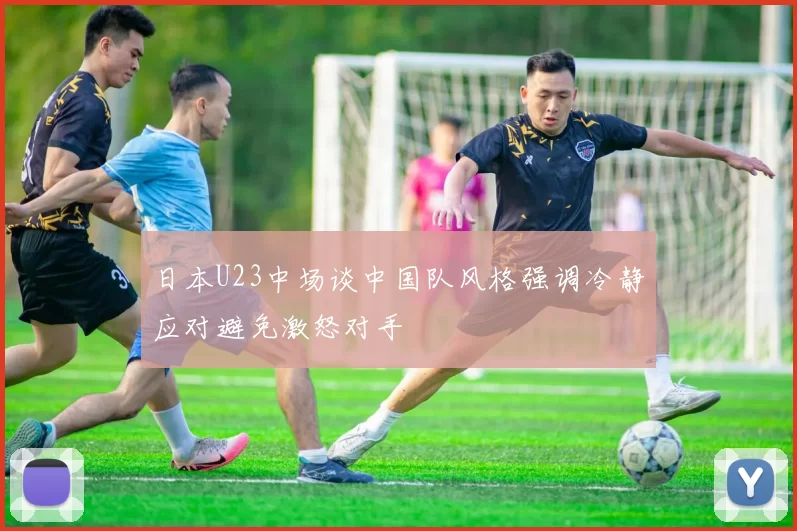 日本U23中场谈中国队风格强调冷静应对避免激怒对手