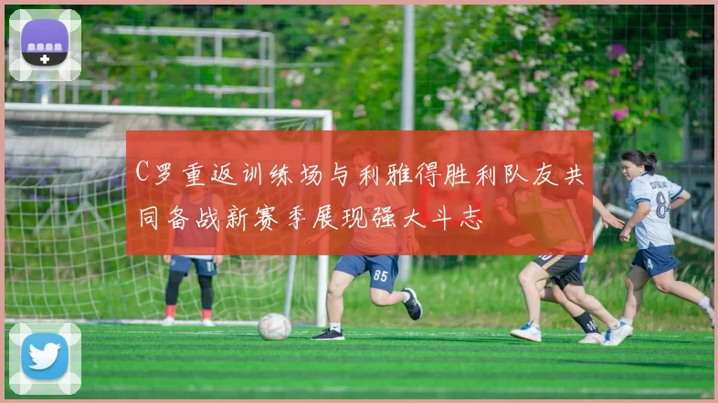C罗重返训练场与利雅得胜利队友共同备战新赛季展现强大斗志