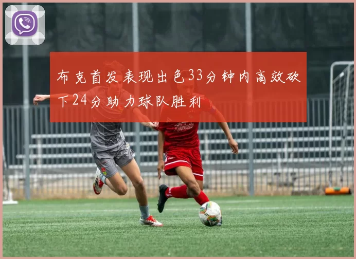 布克首发表现出色33分钟内高效砍下24分助力球队胜利
