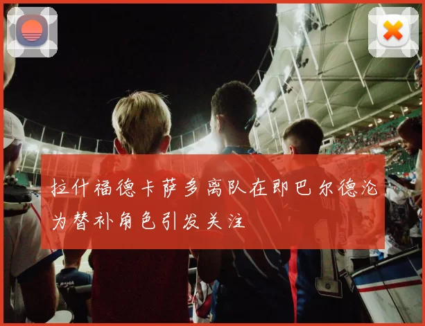拉什福德卡萨多离队在即巴尔德沦为替补角色引发关注