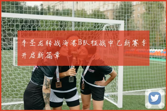 李圣龙转战海港B队征战中乙新赛季开启新篇章