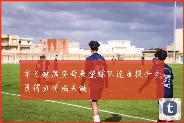 华子缺席芬奇展望球队速度提升全员得分将成关键