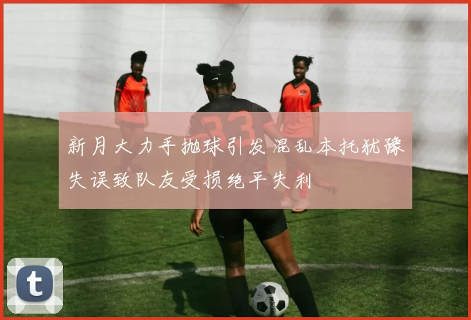 新月大力手抛球引发混乱本托犹豫失误致队友受损绝平失利