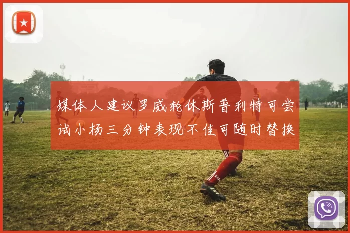 媒体人建议罗威轮休斯普利特可尝试小杨三分钟表现不佳可随时替换