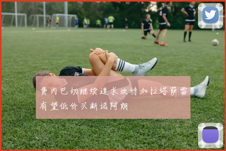 费内巴切继续追求坎特加拉塔萨雷有望低价买断诺阿朗