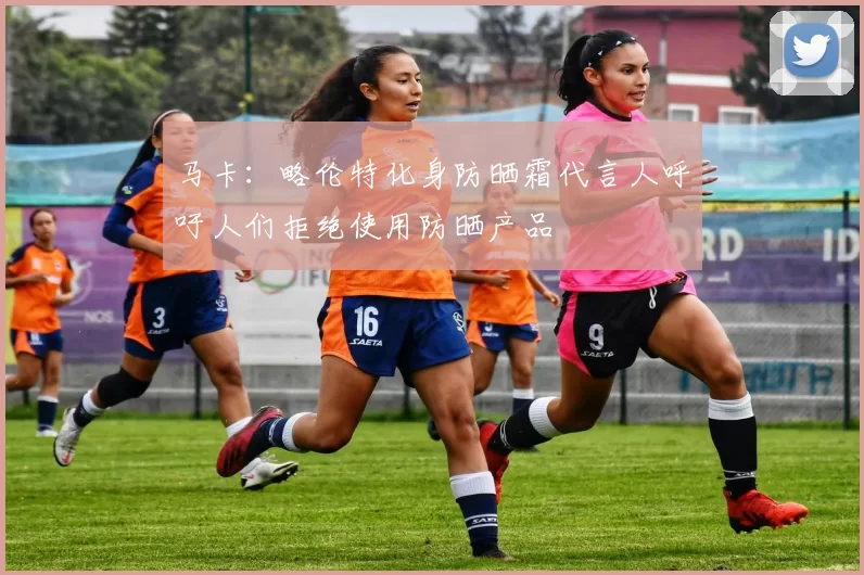 马卡：略伦特化身防晒霜代言人呼吁人们拒绝使用防晒产品