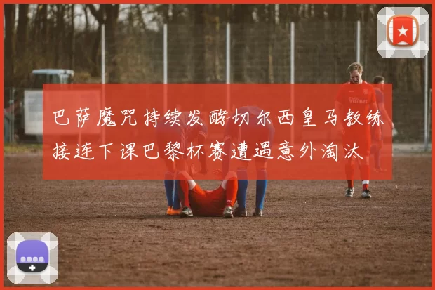 巴萨魔咒持续发酵切尔西皇马教练接连下课巴黎杯赛遭遇意外淘汰