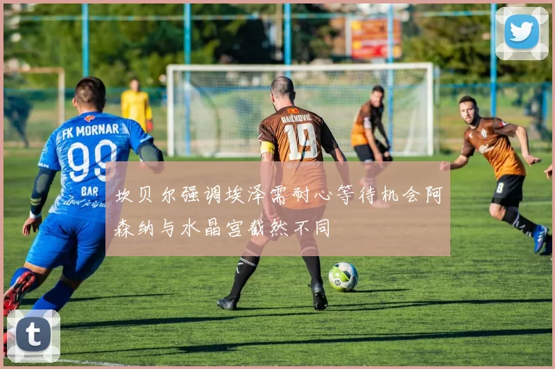 坎贝尔强调埃泽需耐心等待机会阿森纳与水晶宫截然不同
