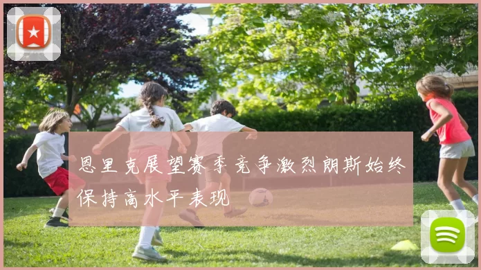 恩里克展望赛季竞争激烈朗斯始终保持高水平表现